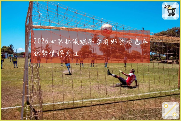 2026世界杯滚球平台有哪些特色和优势值得关注